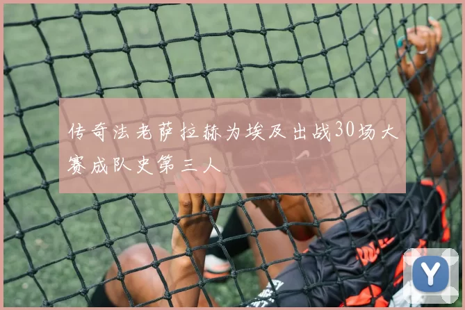 传奇法老萨拉赫为埃及出战30场大赛成队史第三人