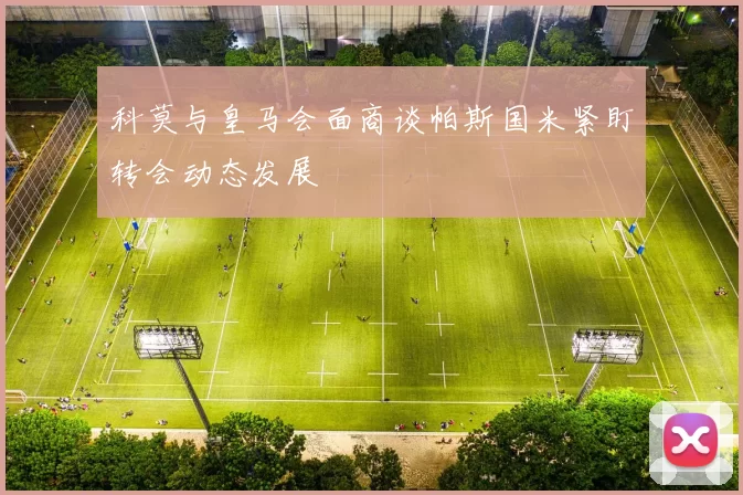 科莫与皇马会面商谈帕斯国米紧盯转会动态发展