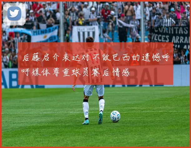 后藤启介表达对不敌巴西的遗憾呼吁媒体尊重球员赛后情感