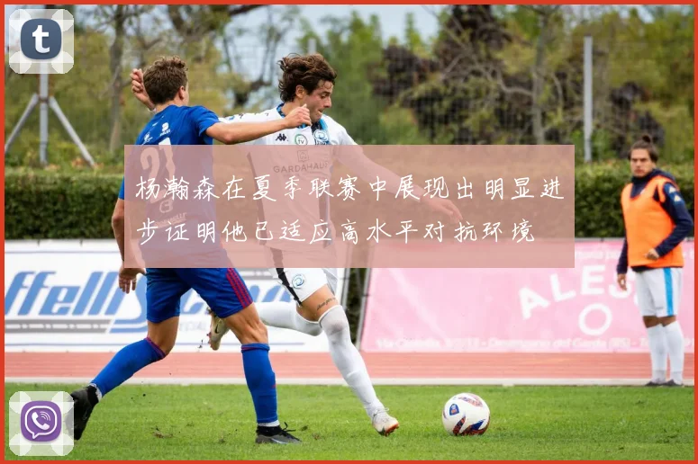 杨瀚森在夏季联赛中展现出明显进步证明他已适应高水平对抗环境