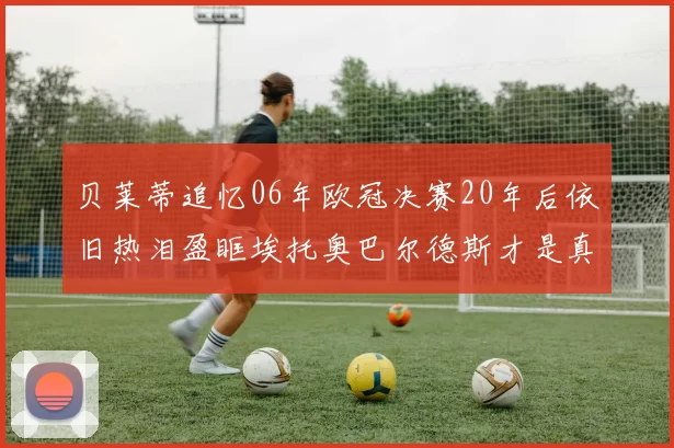 贝莱蒂追忆06年欧冠决赛20年后依旧热泪盈眶埃托奥巴尔德斯才是真正的英雄