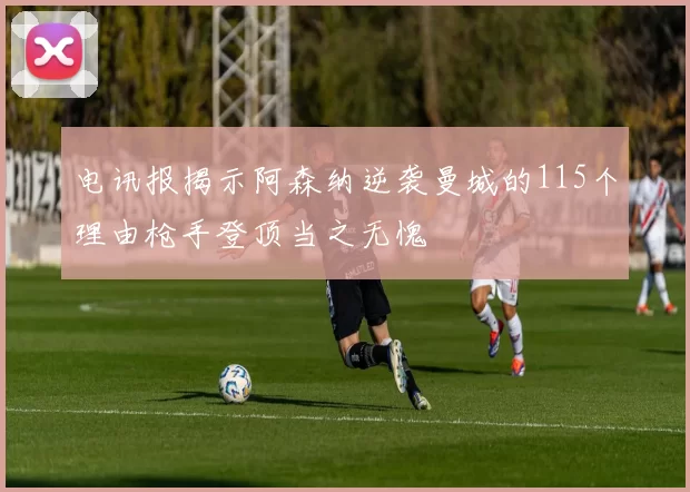 电讯报揭示阿森纳逆袭曼城的115个理由枪手登顶当之无愧