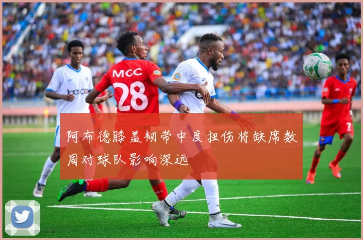 阿布德膝盖韧带中度扭伤将缺席数周对球队影响深远