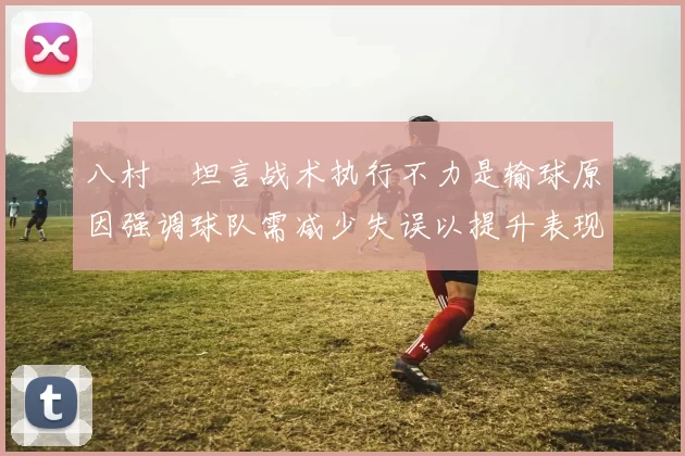八村塁坦言战术执行不力是输球原因强调球队需减少失误以提升表现