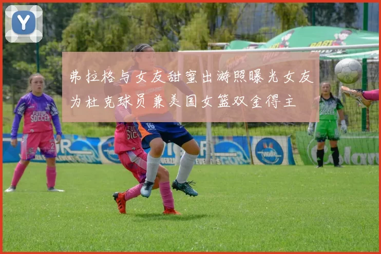 弗拉格与女友甜蜜出游照曝光女友为杜克球员兼美国女篮双金得主