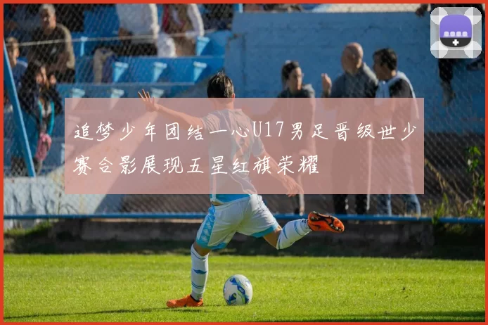 追梦少年团结一心U17男足晋级世少赛合影展现五星红旗荣耀
