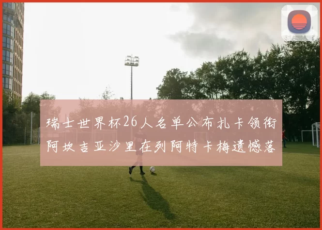 瑞士世界杯26人名单公布扎卡领衔阿坎吉亚沙里在列阿特卡梅遗憾落选