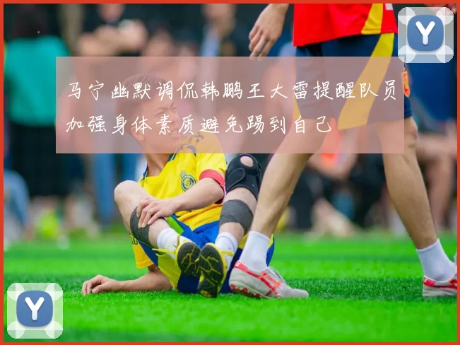 马宁幽默调侃韩鹏王大雷提醒队员加强身体素质避免踢到自己