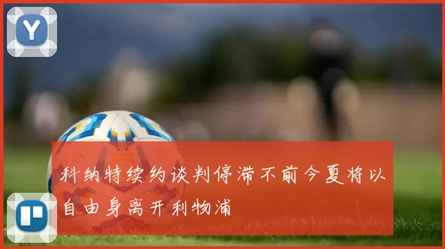 科纳特续约谈判停滞不前今夏将以自由身离开利物浦