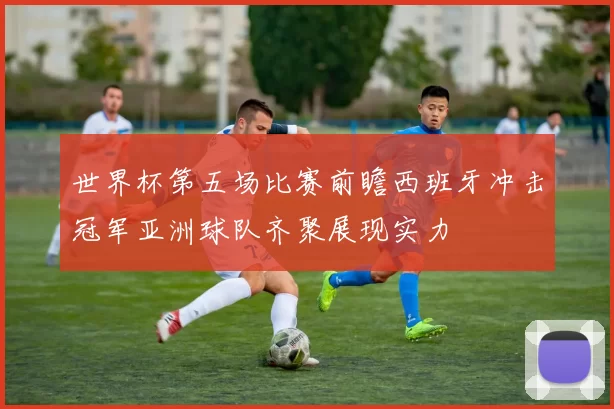 世界杯第五场比赛前瞻西班牙冲击冠军亚洲球队齐聚展现实力