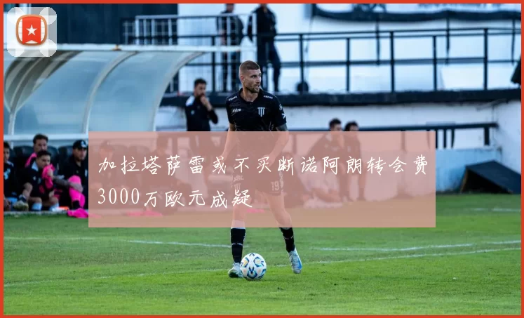 加拉塔萨雷或不买断诺阿朗转会费3000万欧元成疑