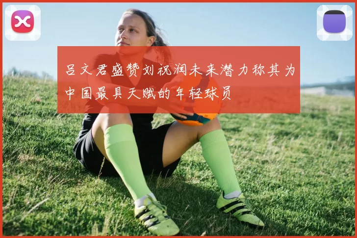 吕文君盛赞刘祝润未来潜力称其为中国最具天赋的年轻球员