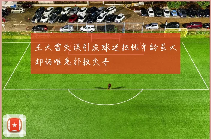 王大雷失误引发球迷担忧年龄虽大却仍难免扑救失手