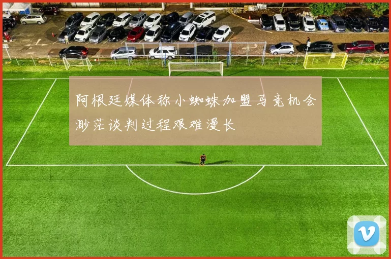 阿根廷媒体称小蜘蛛加盟马竞机会渺茫谈判过程艰难漫长