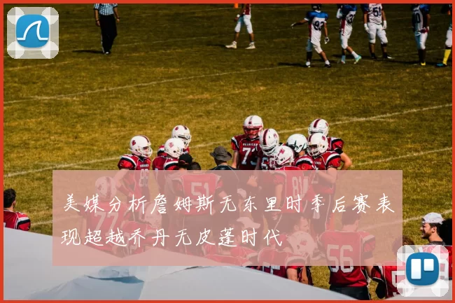 美媒分析詹姆斯无东里时季后赛表现超越乔丹无皮蓬时代